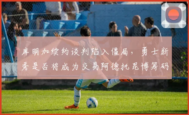 库明加续约谈判陷入僵局，勇士新秀是否将成为交易阿德托昆博筹码？