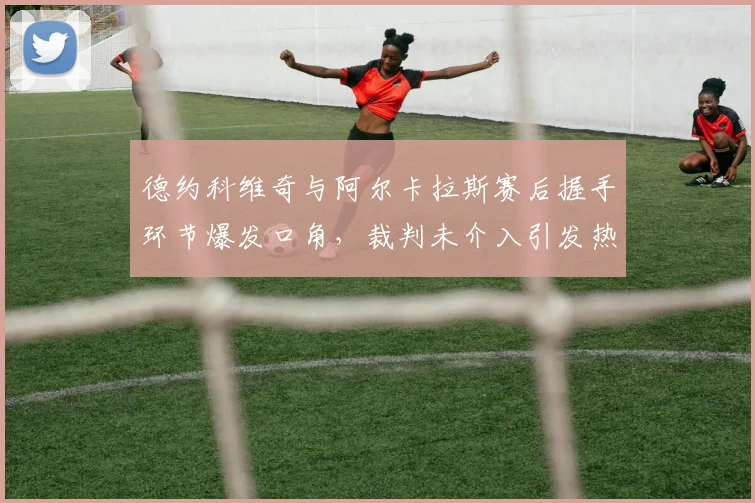 德约科维奇与阿尔卡拉斯赛后握手环节爆发口角，裁判未介入引发热议