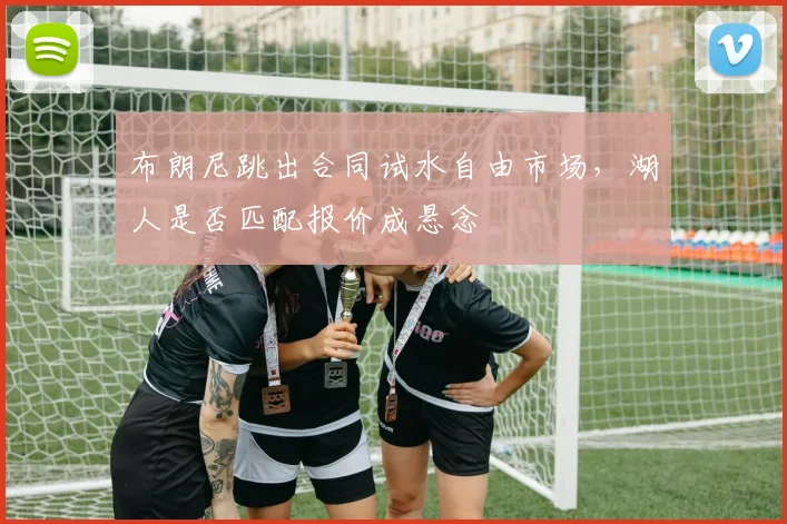 布朗尼跳出合同试水自由市场，湖人是否匹配报价成悬念