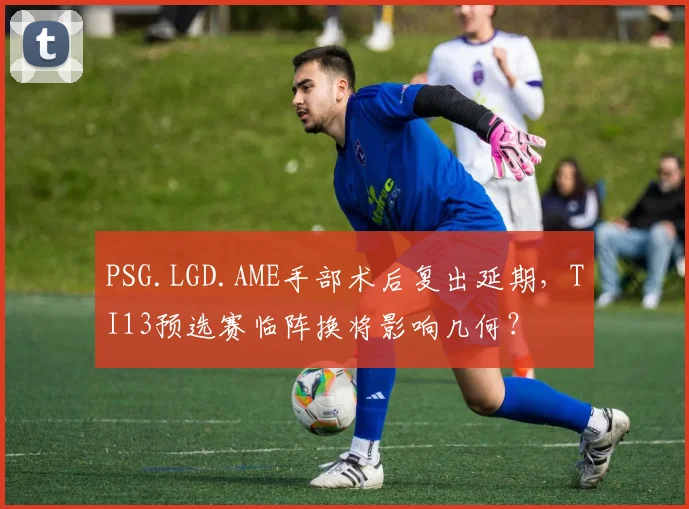 PSG.LGD.AME手部术后复出延期，TI13预选赛临阵换将影响几何？