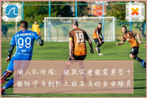 湖人队传闻：被敦促可能需要签个能防守马刺队文班亚马的自由球员