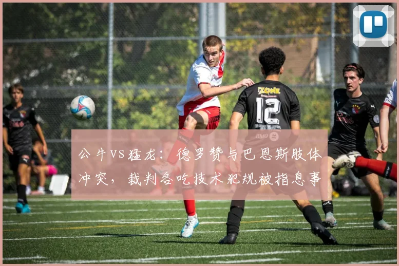 公牛vs猛龙：德罗赞与巴恩斯肢体冲突，裁判各吃技术犯规被指息事宁人